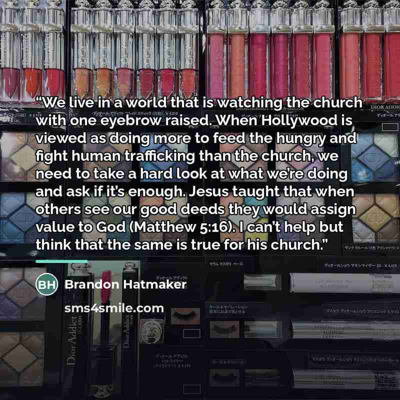 “We live in a world that is watching the church with one eyebrow raised. When Hollywood is viewed as doing more to feed the hungry and fight human trafficking than the church, we need to take a hard look at what we’re doing and ask if it’s enough. Jesus taught that when others see our good deeds…” quote by Brandon Hatmaker