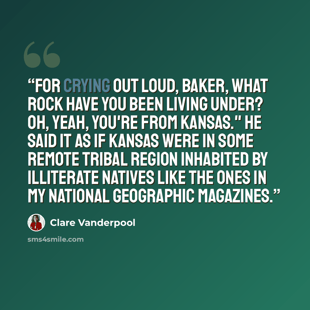 “For crying out loud, Baker, what rock have you been living under? Oh, yeah, you're from Kansas." He said it as if Kansas were in some remote tribal region inhabited by illiterate natives like the ones in my National Geographic magazines.” quote by Clare Vanderpool