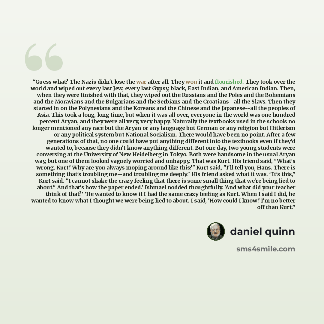 “Guess what? The Nazis didn't lose the war after all. They won it and flourished. They took over the world and wiped out every last Jew, every last Gypsy, black, East Indian, and American Indian. Then, when they were finished with that, they wiped out the Russians and the Poles and the Bohemians…” quote by Daniel Quinn