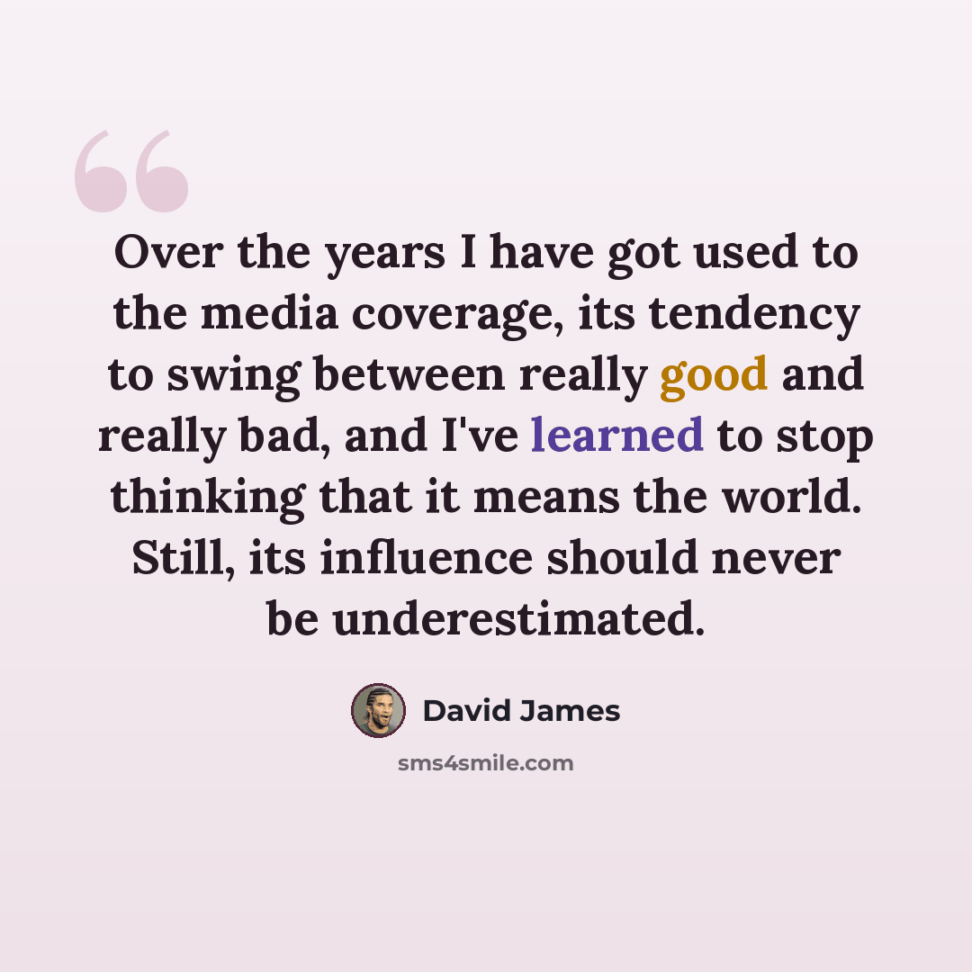 “Over the years I have got used to the media coverage, its tendency to swing between really good and really bad, and I've learned to stop thinking that it means the world. Still, its influence should never be underestimated.” quote by David James