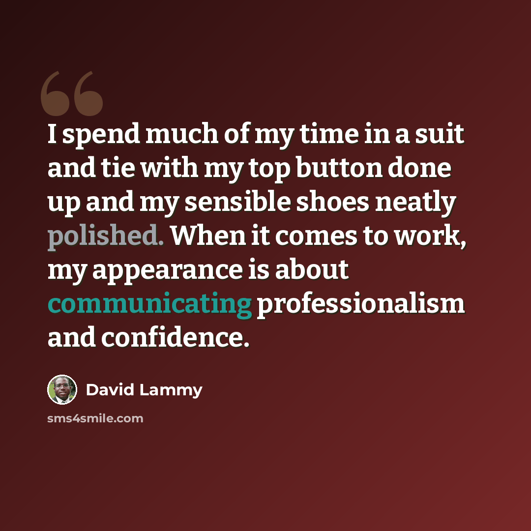 “I spend much of my time in a suit and tie with my top button done up and my sensible shoes neatly polished. When it comes to work, my appearance is about communicating professionalism and confidence.” quote by David Lammy