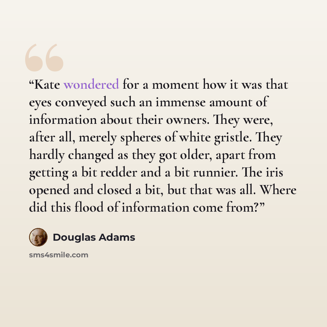 “Kate wondered for a moment how it was that eyes conveyed such an immense amount of information about their owners. They were, after all, merely spheres of white gristle. They hardly changed as they got older, apart from getting a bit redder and a bit runnier. The iris opened and closed a bit, but…” quote by Douglas Adams