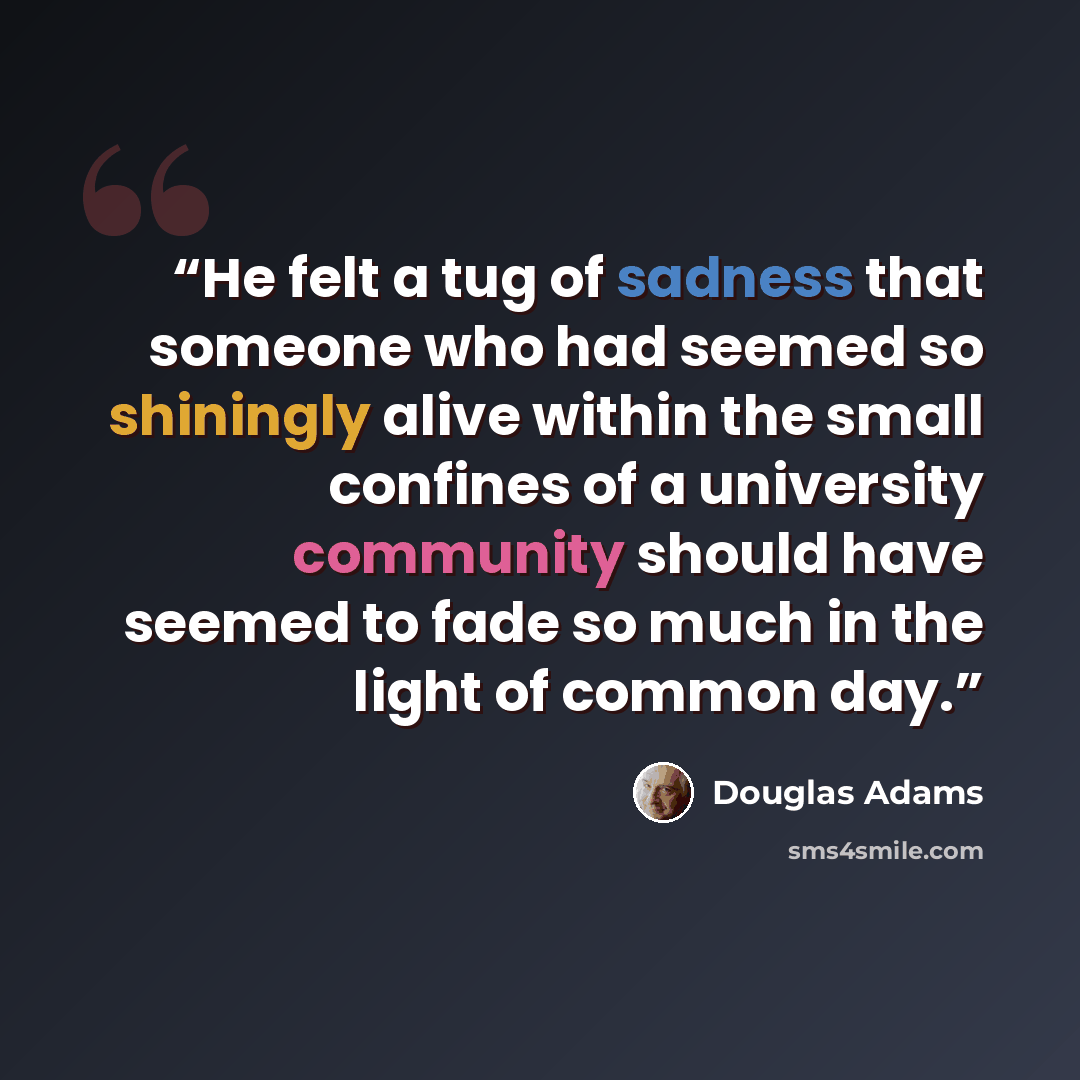 “He felt a tug of sadness that someone who had seemed so shiningly alive within the small confines of a university community should have seemed to fade so much in the light of common day.” quote by Douglas Adams