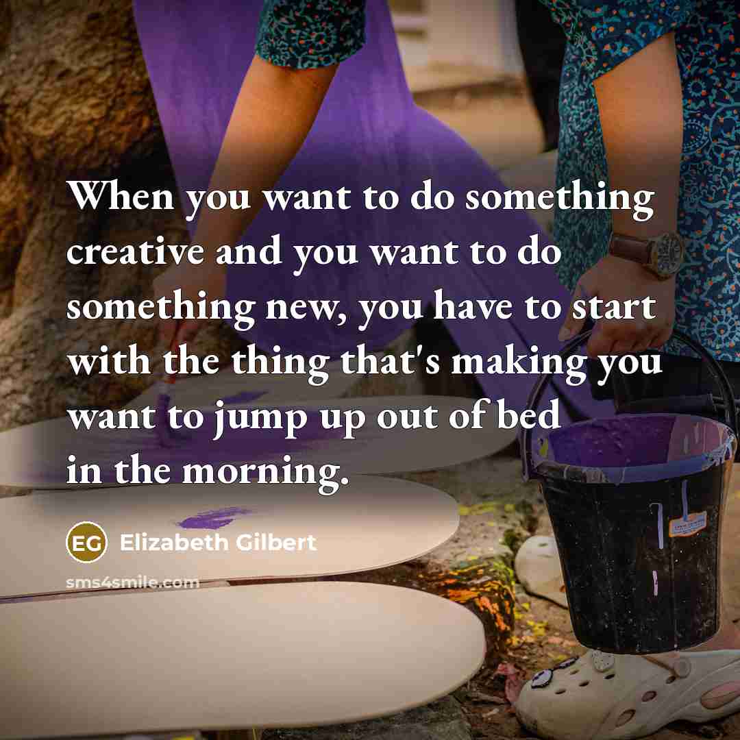 “When you want to do something creative and you want to do something new, you have to start with the thing that's making you want to jump up out of bed in the morning.” quote by Elizabeth Gilbert