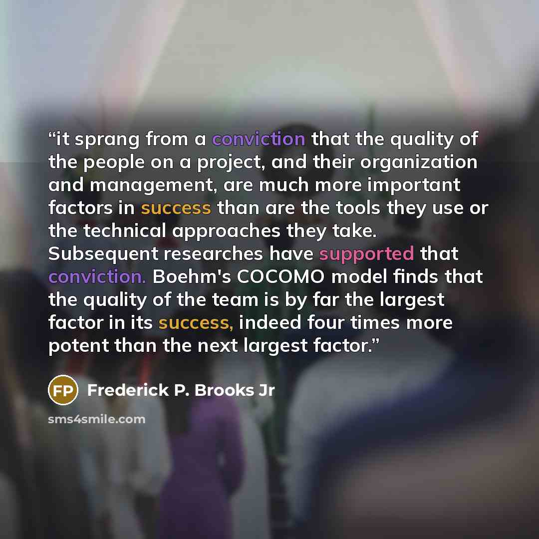 “it sprang from a conviction that the quality of the people on a project, and their organization and management, are much more important factors in success than are the tools they use or the technical approaches they take. Subsequent researches have supported that conviction. Boehm's COCOMO model…” quote by Frederick P. Brooks Jr