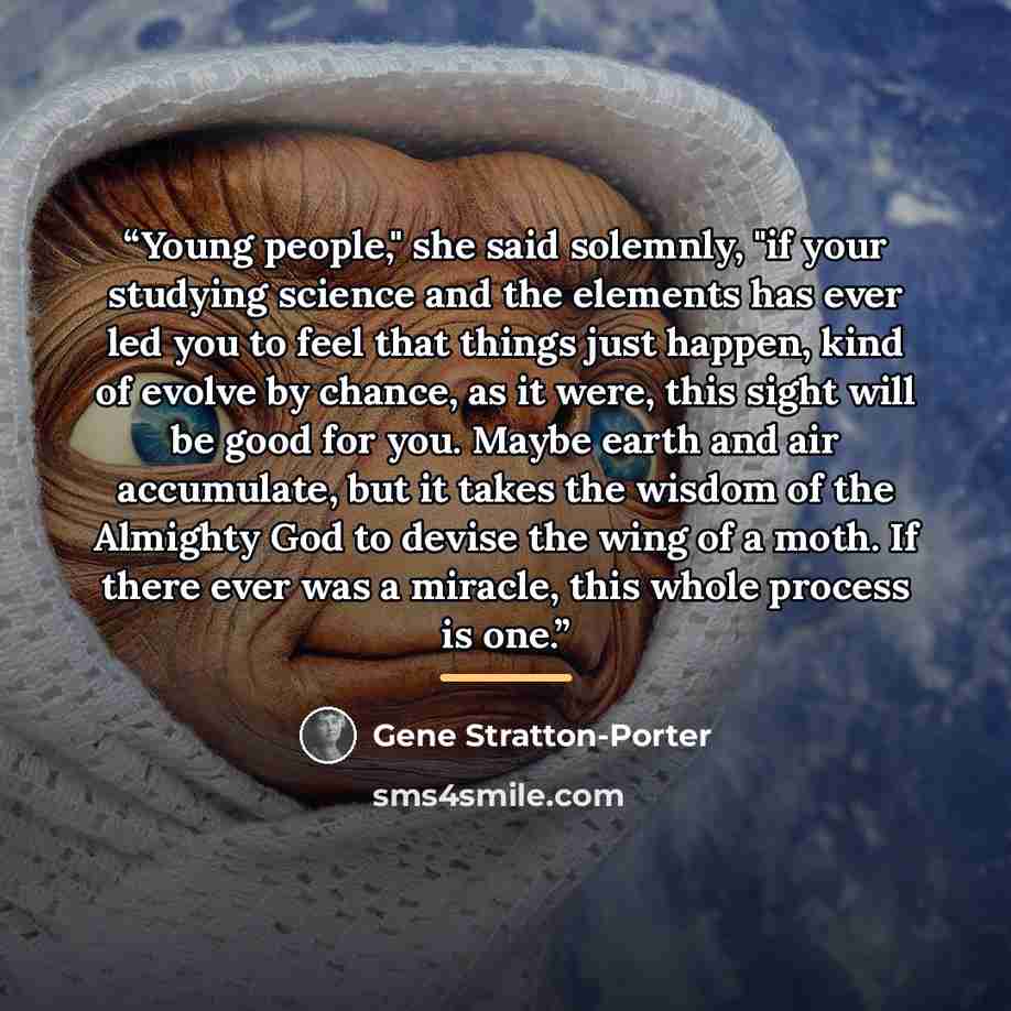 “Young people," she said solemnly, "if your studying science and the elements has ever led you to feel that things just happen, kind of evolve by chance, as it were, this sight will be good for you. Maybe earth and air accumulate, but it takes the wisdom of the Almighty God to devise the wing of a…” quote by Gene Stratton-Porter