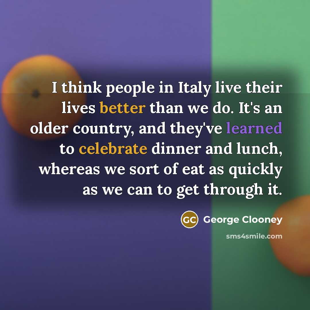 “I think people in Italy live their lives better than we do. It's an older country, and they've learned to celebrate dinner and lunch, whereas we sort of eat as quickly as we can to get through it.” quote by George Clooney