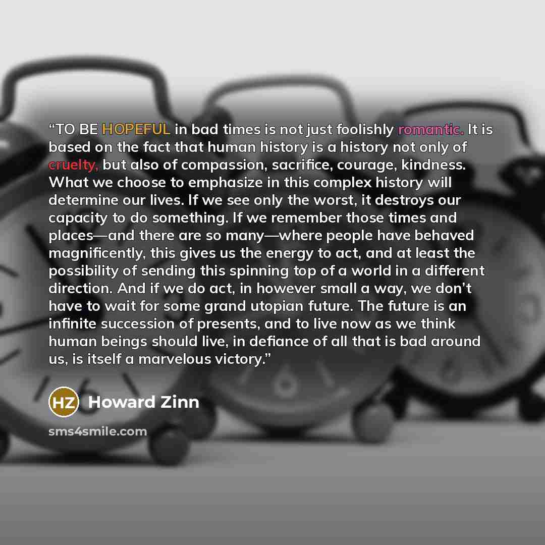“TO BE HOPEFUL in bad times is not just foolishly romantic. It is based on the fact that human history is a history not only of cruelty, but also of compassion, sacrifice, courage, kindness. What we choose to emphasize in this complex history will determine our lives. If we see only the worst, it…” quote by Howard Zinn