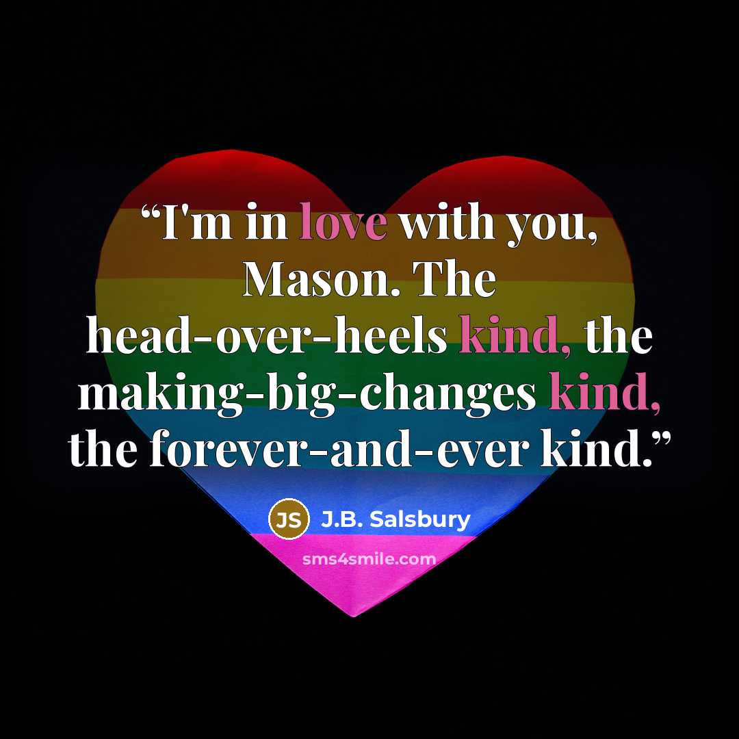 “I'm in love with you, Mason. The head-over-heels kind, the making-big-changes kind, the forever-and-ever kind.” quote by J.B. Salsbury
