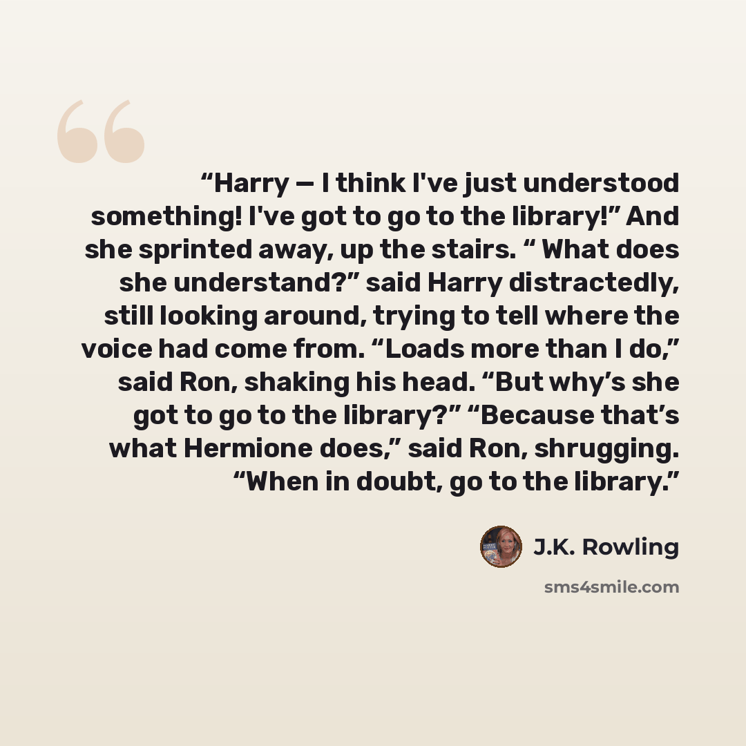 “Harry — I think I've just understood something! I've got to go to the library!” And she sprinted away, up the stairs. “ What does she understand?” said Harry distractedly, still looking around, trying to tell where the voice had come from. “Loads more than I do,” said Ron, shaking his head. “But…” quote by J.K. Rowling