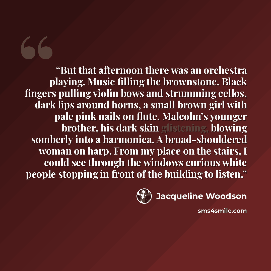 “But that afternoon there was an orchestra playing. Music filling the brownstone. Black fingers pulling violin bows and strumming cellos, dark lips around horns, a small brown girl with pale pink nails on flute. Malcolm’s younger brother, his dark skin glistening, blowing somberly into a harmonica…” quote by Jacqueline Woodson