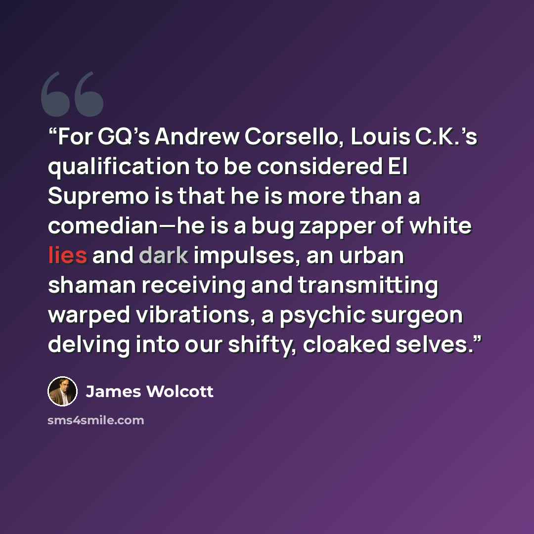 “For GQ’s Andrew Corsello, Louis C.K.’s qualification to be considered El Supremo is that he is more than a comedian—he is a bug zapper of white lies and dark impulses, an urban shaman receiving and transmitting warped vibrations, a psychic surgeon delving into our shifty, cloaked selves.” quote by James Wolcott