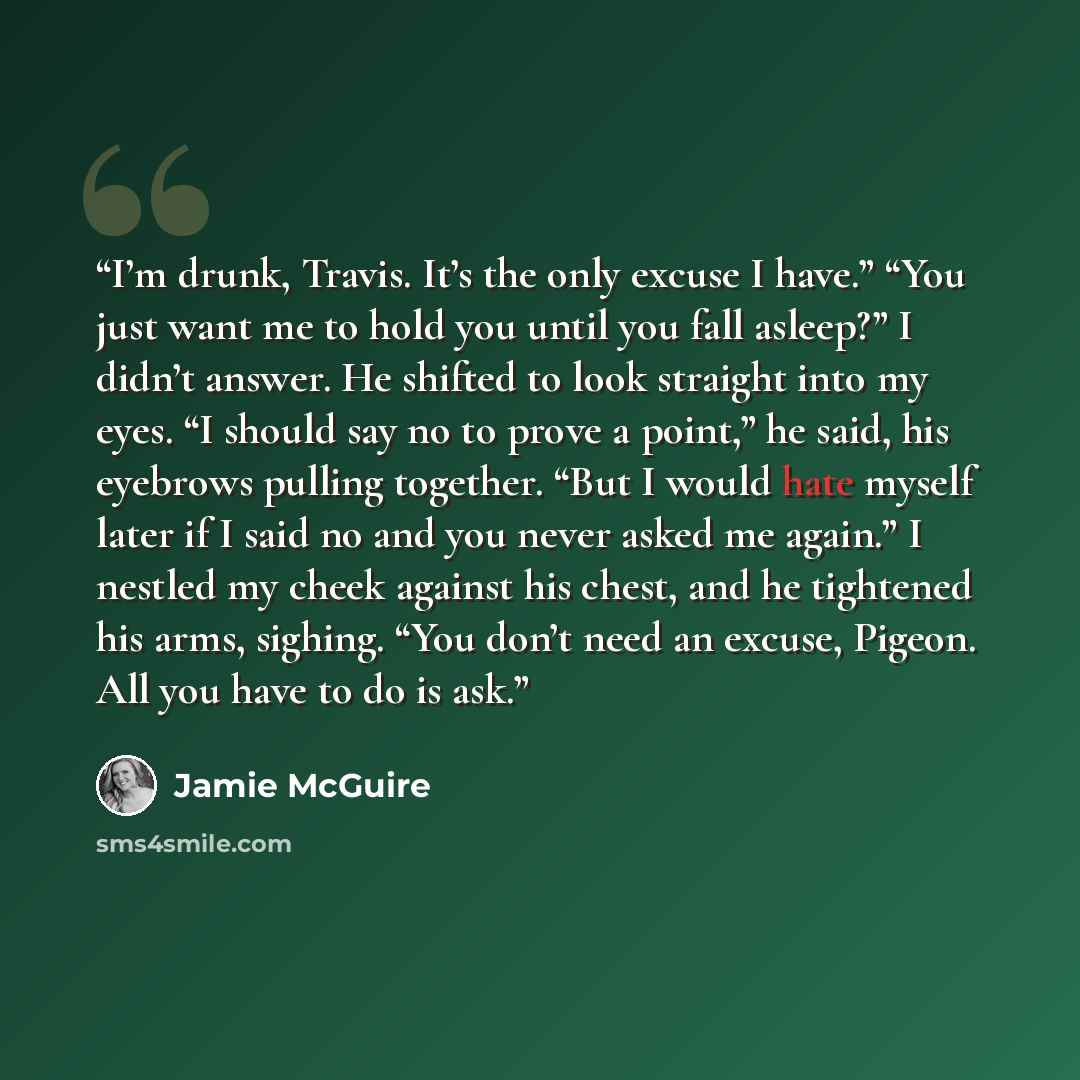 “I’m drunk, Travis. It’s the only excuse I have.” “You just want me to hold you until you fall asleep?” I didn’t answer. He shifted to look straight into my eyes. “I should say no to prove a point,” he said, his eyebrows pulling together. “But I would hate myself later if I said no and you never…” quote by Jamie McGuire