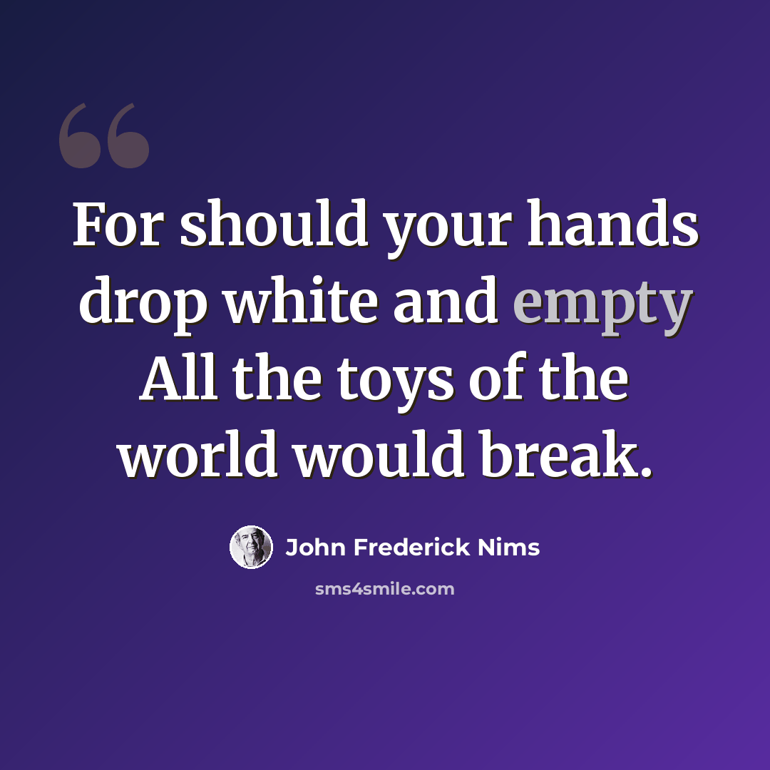 “For should your hands drop white and empty All the toys of the world would break.” quote by John Frederick Nims