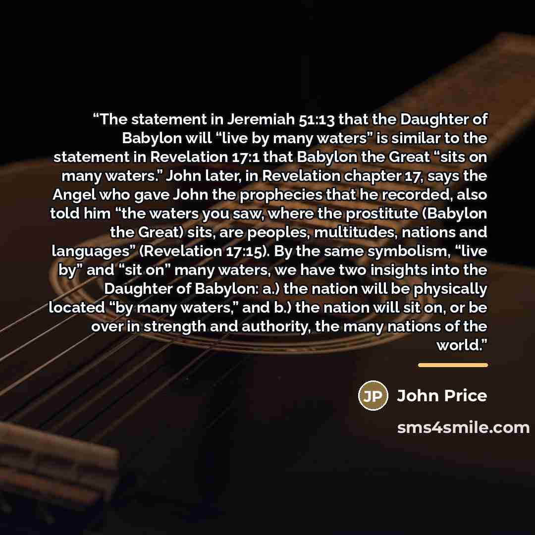 “The statement in Jeremiah 51:13 that the Daughter of Babylon will “live by many waters” is similar to the statement in Revelation 17:1 that Babylon the Great “sits on many waters.” John later, in Revelation chapter 17, says the Angel who gave John the prophecies that he recorded, also told him…” quote by John Price