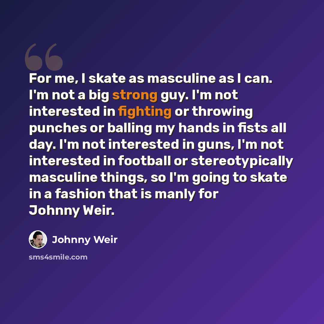“For me, I skate as masculine as I can. I'm not a big strong guy. I'm not interested in fighting or throwing punches or balling my hands in fists all day. I'm not interested in guns, I'm not interested in football or stereotypically masculine things, so I'm going to skate in a fashion that is manly…” quote by Johnny Weir