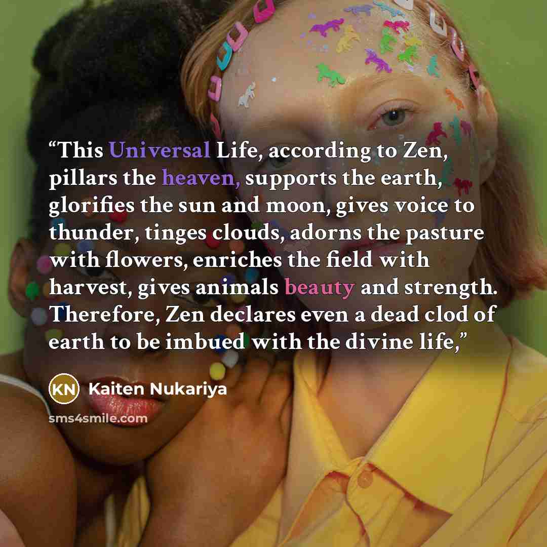 “This Universal Life, according to Zen, pillars the heaven, supports the earth, glorifies the sun and moon, gives voice to thunder, tinges clouds, adorns the pasture with flowers, enriches the field with harvest, gives animals beauty and strength. Therefore, Zen declares even a dead clod of earth…” quote by Kaiten Nukariya