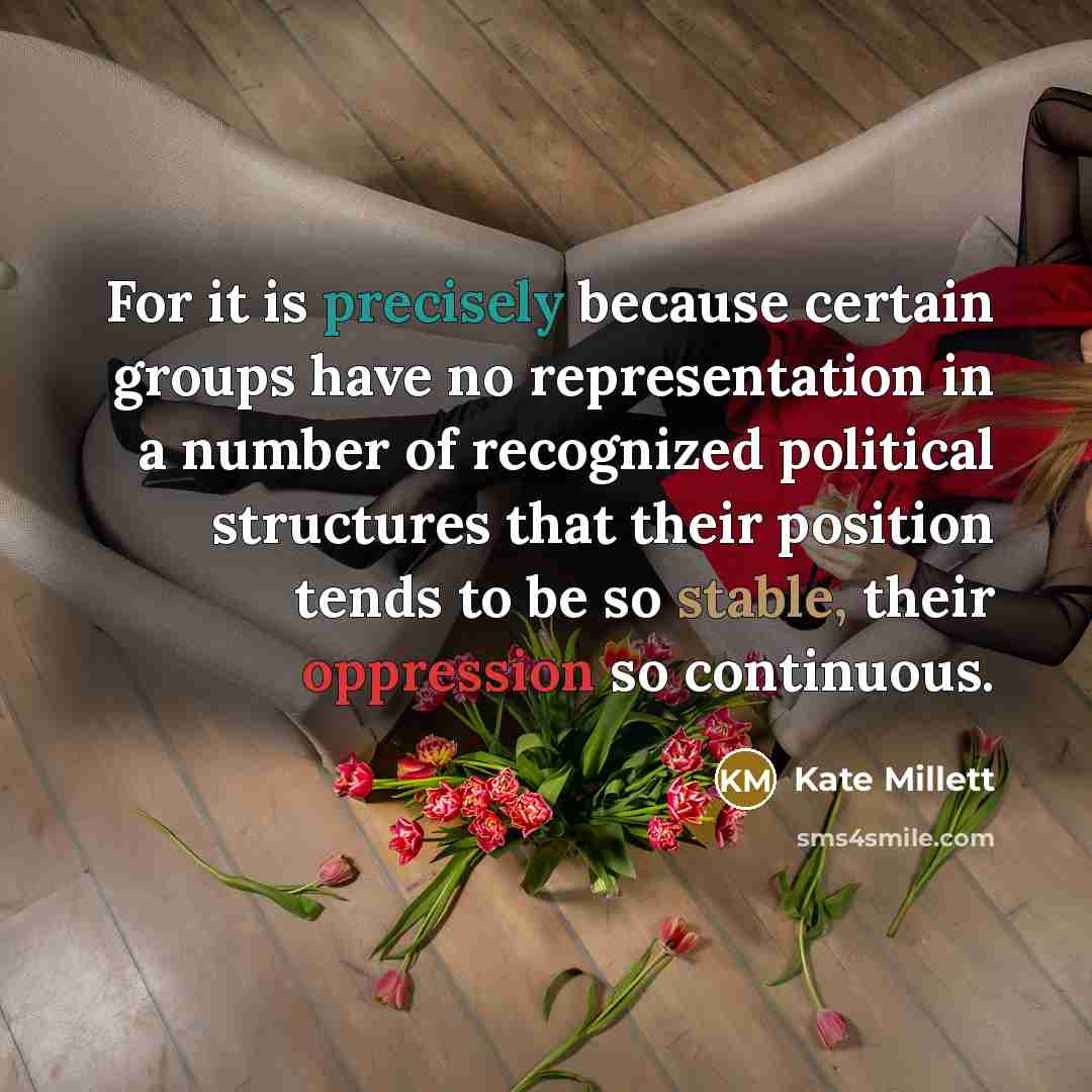 “For it is precisely because certain groups have no representation in a number of recognized political structures that their position tends to be so stable, their oppression so continuous.” quote by Kate Millett