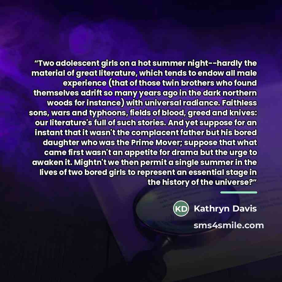 “Two adolescent girls on a hot summer night--hardly the material of great literature, which tends to endow all male experience (that of those twin brothers who found themselves adrift so many years ago in the dark northern woods for instance) with universal radiance. Faithless sons, wars and…” quote by Kathryn Davis