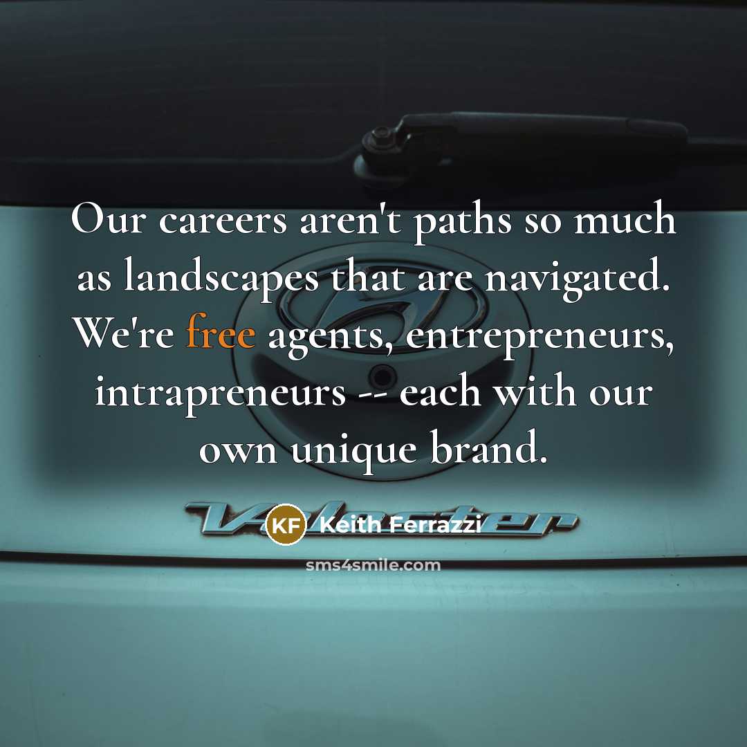 “Our careers aren't paths so much as landscapes that are navigated. We're free agents, entrepreneurs, intrapreneurs -- each with our own unique brand.” quote by Keith Ferrazzi