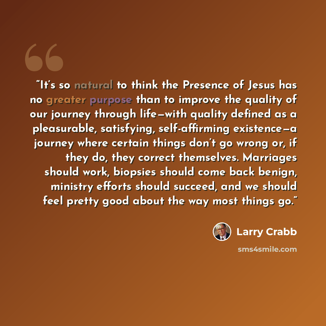 “It’s so natural to think the Presence of Jesus has no greater purpose than to improve the quality of our journey through life—with quality defined as a pleasurable, satisfying, self-affirming existence—a journey where certain things don’t go wrong or, if they do, they correct themselves. Marriages…” quote by Larry Crabb