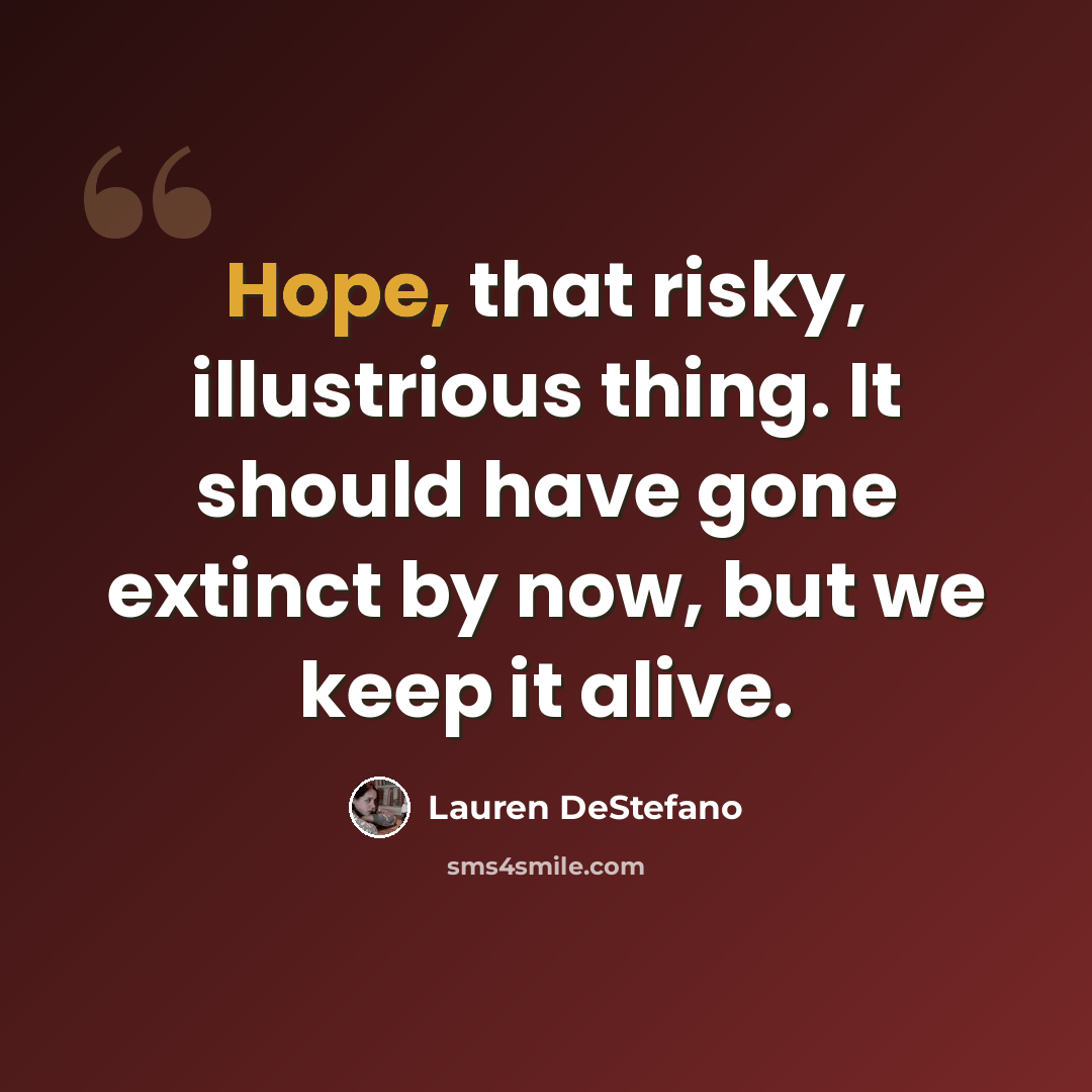 “Hope, that risky, illustrious thing. It should have gone extinct by now, but we keep it alive.” quote by Lauren DeStefano
