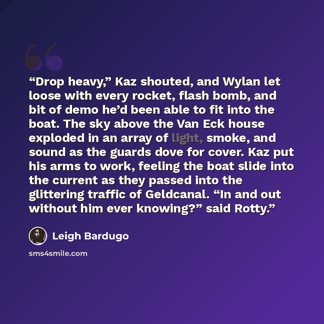 “Drop heavy,” Kaz shouted, and Wylan let loose with every rocket, flash bomb, and bit of demo he’d been able to fit into the boat. The sky above the Van Eck house exploded in an array of light, smoke, and sound as the guards dove for cover. Kaz put his arms to work, feeling the boat slide into the…” quote by Leigh Bardugo
