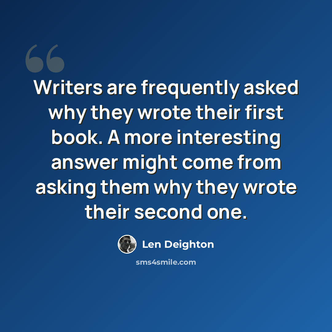 “Writers are frequently asked why they wrote their first book. A more interesting answer might come from asking them why they wrote their second one.” quote by Len Deighton