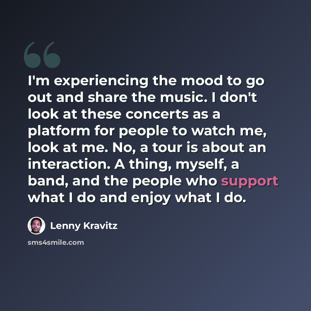 “I'm experiencing the mood to go out and share the music. I don't look at these concerts as a platform for people to watch me, look at me. No, a tour is about an interaction. A thing, myself, a band, and the people who support what I do and enjoy what I do.” quote by Lenny Kravitz