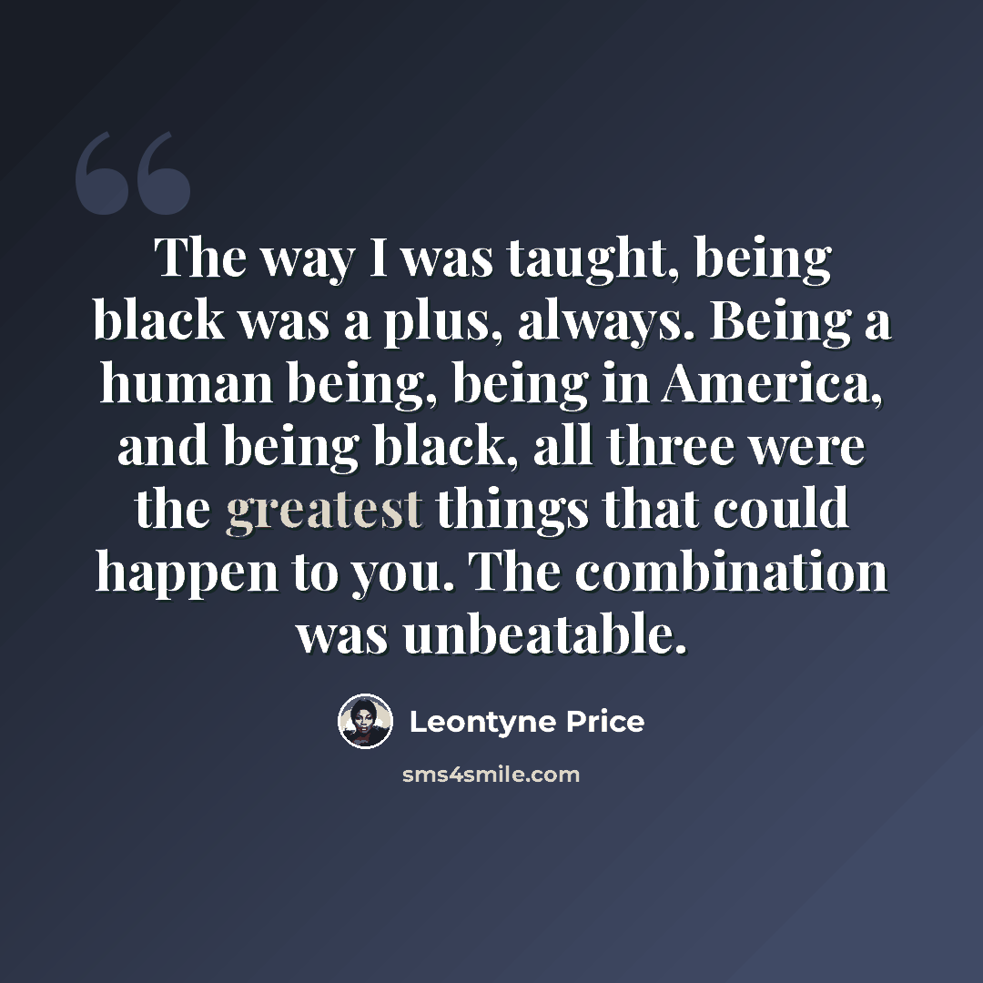 “The way I was taught, being black was a plus, always. Being a human being, being in America, and being black, all three were the greatest things that could happen to you. The combination was unbeatable.” quote by Leontyne Price