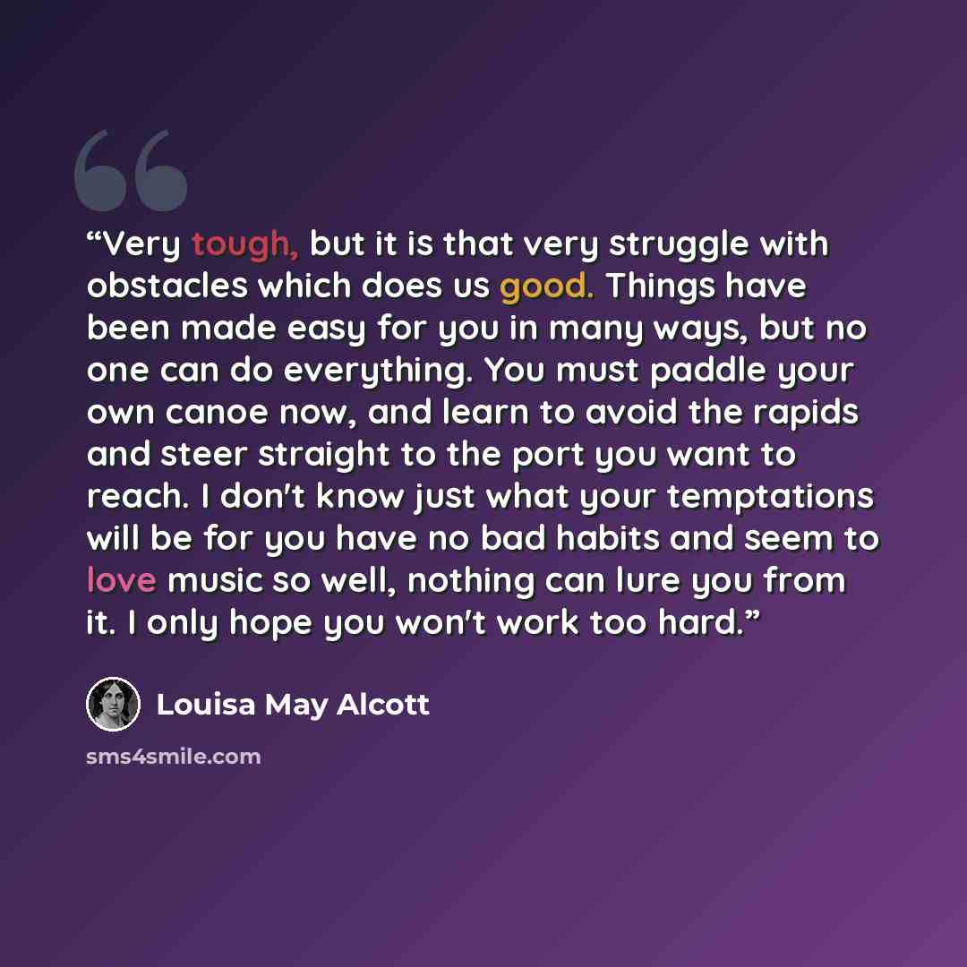 “Very tough, but it is that very struggle with obstacles which does us good. Things have been made easy for you in many ways, but no one can do everything. You must paddle your own canoe now, and learn to avoid the rapids and steer straight to the port you want to reach. I don't know just what your…” quote by Louisa May Alcott