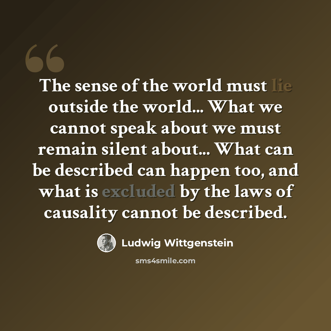 “The sense of the world must lie outside the world... What we cannot speak about we must remain silent about... What can be described can happen too, and what is excluded by the laws of causality cannot be described.” quote by Ludwig Wittgenstein