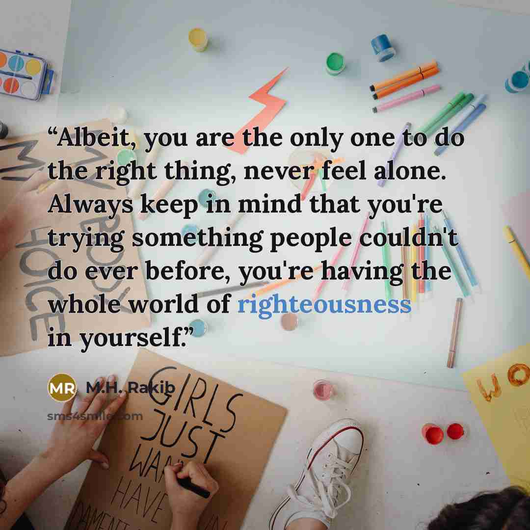 “Albeit, you are the only one to do the right thing, never feel alone. Always keep in mind that you're trying something people couldn't do ever before, you're having the whole world of righteousness in yourself.” quote by M.H. Rakib