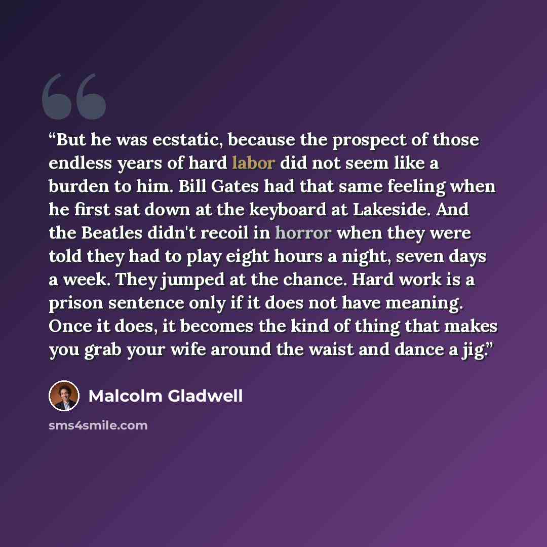“But he was ecstatic, because the prospect of those endless years of hard labor did not seem like a burden to him. Bill Gates had that same feeling when he first sat down at the keyboard at Lakeside. And the Beatles didn't recoil in horror when they were told they had to play eight hours a night…” quote by Malcolm Gladwell