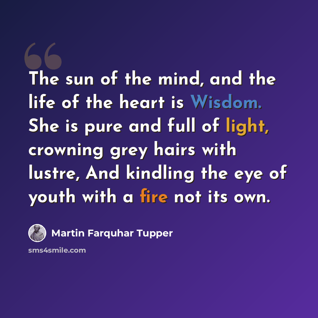 “The sun of the mind, and the life of the heart is Wisdom. She is pure and full of light, crowning grey hairs with lustre, And kindling the eye of youth with a fire not its own.” quote by Martin Farquhar Tupper