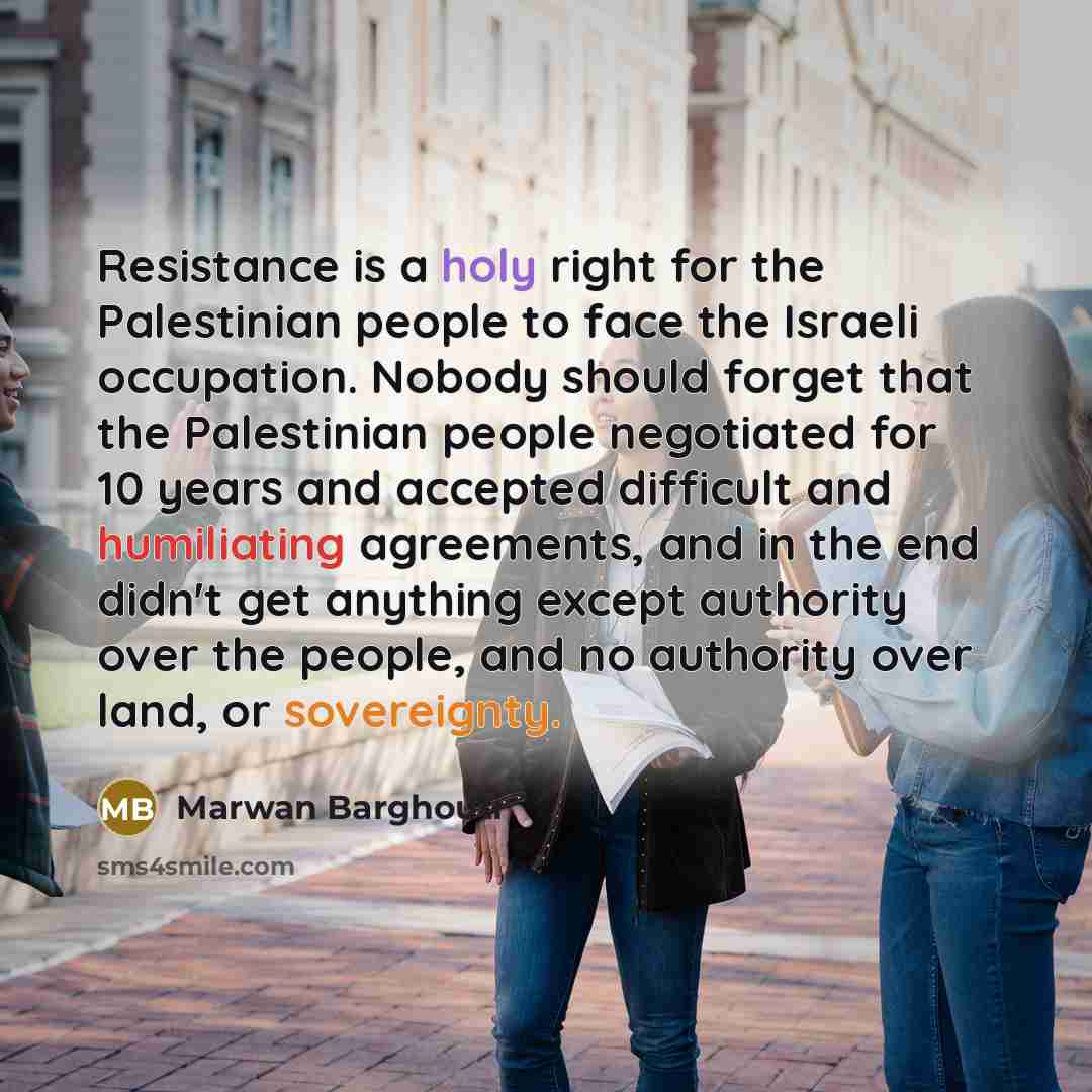 “Resistance is a holy right for the Palestinian people to face the Israeli occupation. Nobody should forget that the Palestinian people negotiated for 10 years and accepted difficult and humiliating agreements, and in the end didn't get anything except authority over the people, and no authority…” quote by Marwan Barghouti