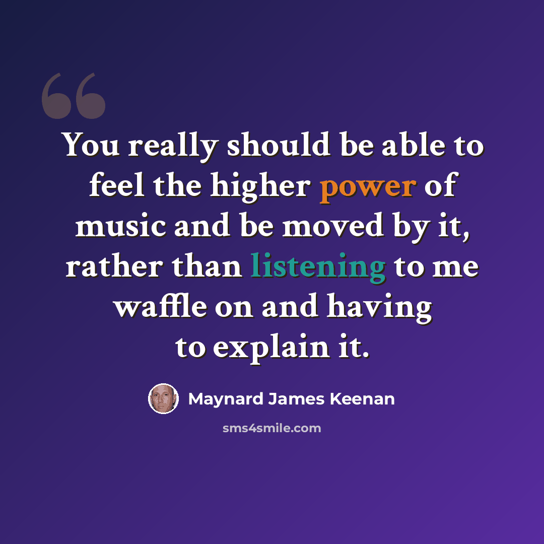 “You really should be able to feel the higher power of music and be moved by it, rather than listening to me waffle on and having to explain it.” quote by Maynard James Keenan