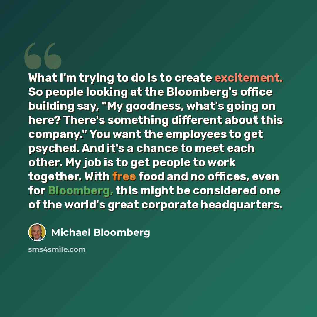 “What I'm trying to do is to create excitement. So people looking at the Bloomberg's office building say, "My goodness, what's going on here? There's something different about this company." You want the employees to get psyched. And it's a chance to meet each other. My job is to get people to work…” quote by Michael Bloomberg
