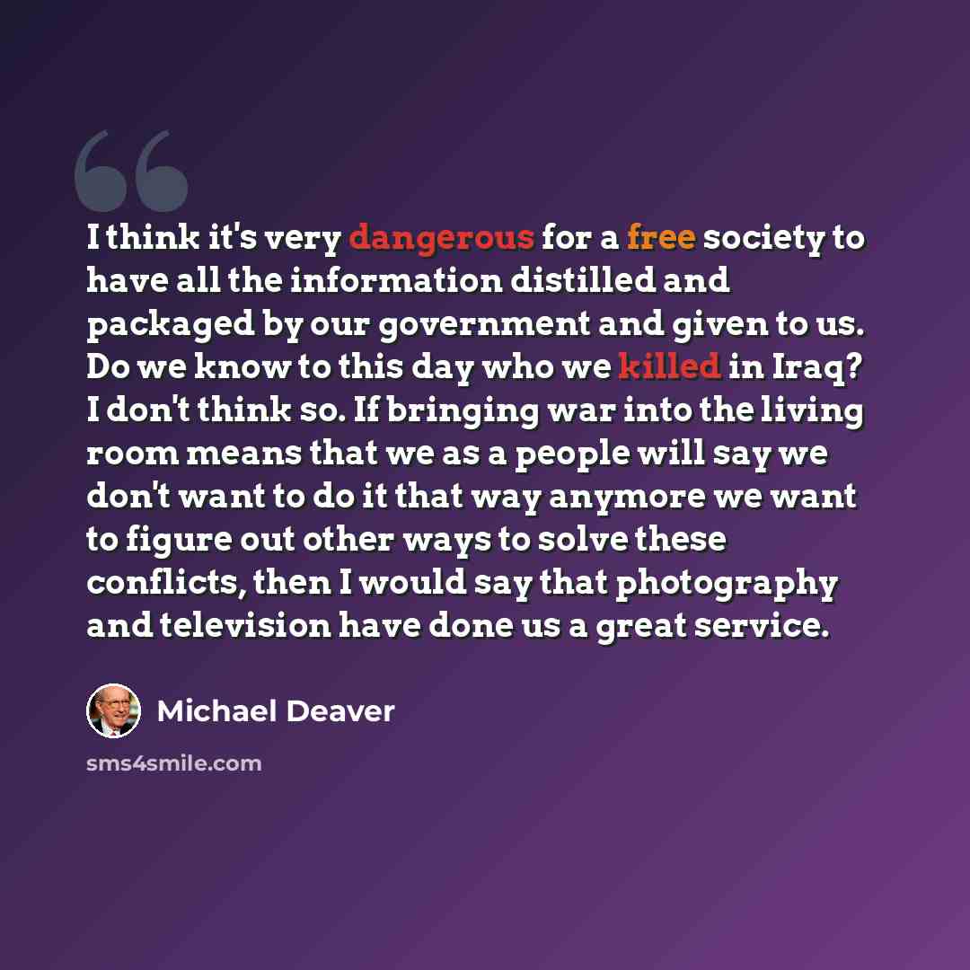 “I think it's very dangerous for a free society to have all the information distilled and packaged by our government and given to us. Do we know to this day who we killed in Iraq? I don't think so. If bringing war into the living room means that we as a people will say we don't want to do it that…” quote by Michael Deaver