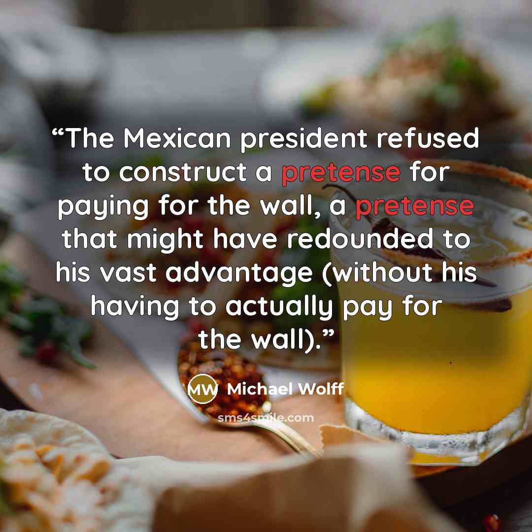 “The Mexican president refused to construct a pretense for paying for the wall, a pretense that might have redounded to his vast advantage (without his having to actually pay for the wall).” quote by Michael Wolff