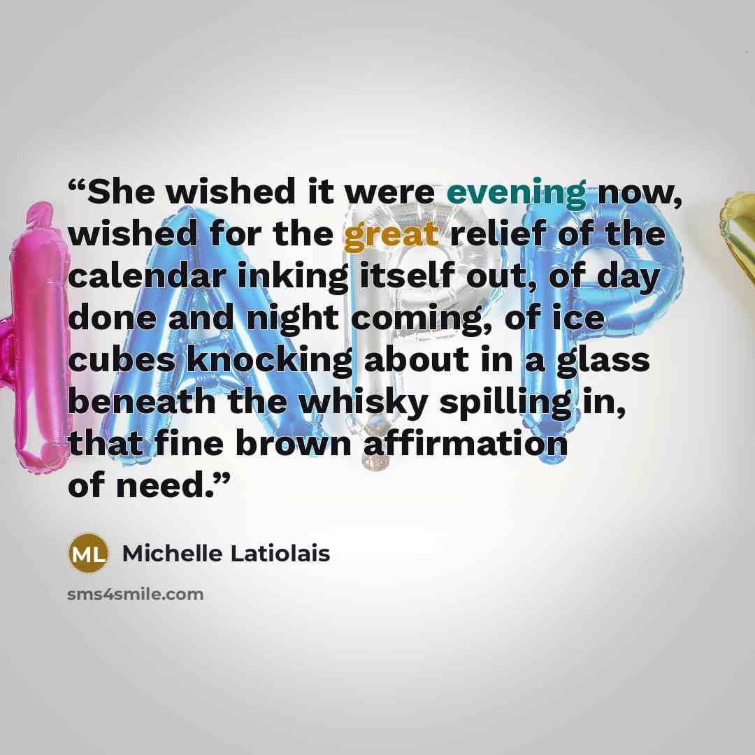 “She wished it were evening now, wished for the great relief of the calendar inking itself out, of day done and night coming, of ice cubes knocking about in a glass beneath the whisky spilling in, that fine brown affirmation of need.” quote by Michelle Latiolais