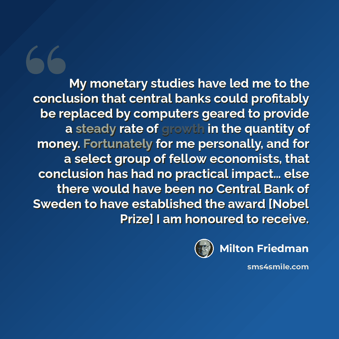 “My monetary studies have led me to the conclusion that central banks could profitably be replaced by computers geared to provide a steady rate of growth in the quantity of money. Fortunately for me personally, and for a select group of fellow economists, that conclusion has had no practical…” quote by Milton Friedman