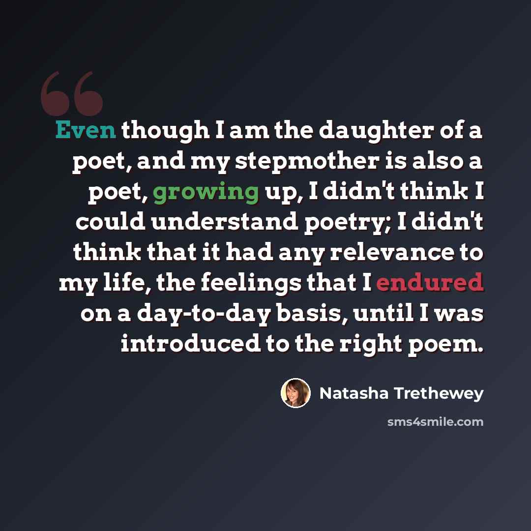 “Even though I am the daughter of a poet, and my stepmother is also a poet, growing up, I didn't think I could understand poetry; I didn't think that it had any relevance to my life, the feelings that I endured on a day-to-day basis, until I was introduced to the right poem.” quote by Natasha Trethewey