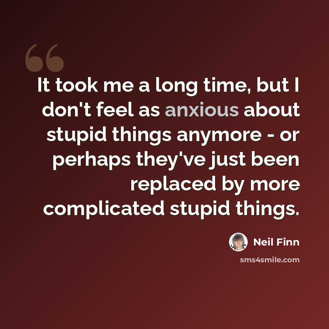“It took me a long time, but I don't feel as anxious about stupid things anymore - or perhaps they've just been replaced by more complicated stupid things.” quote by Neil Finn