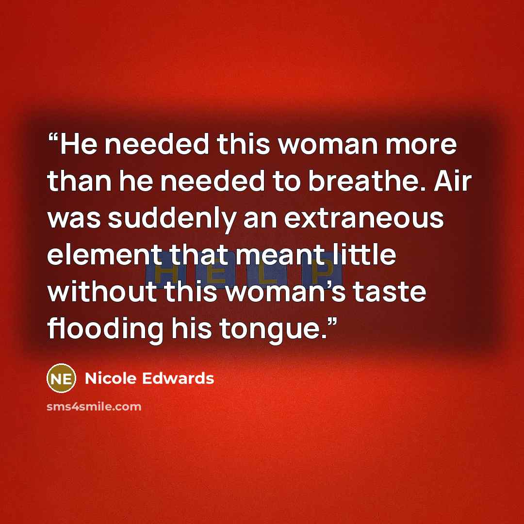 “He needed this woman more than he needed to breathe. Air was suddenly an extraneous element that meant little without this woman’s taste flooding his tongue.” quote by Nicole Edwards
