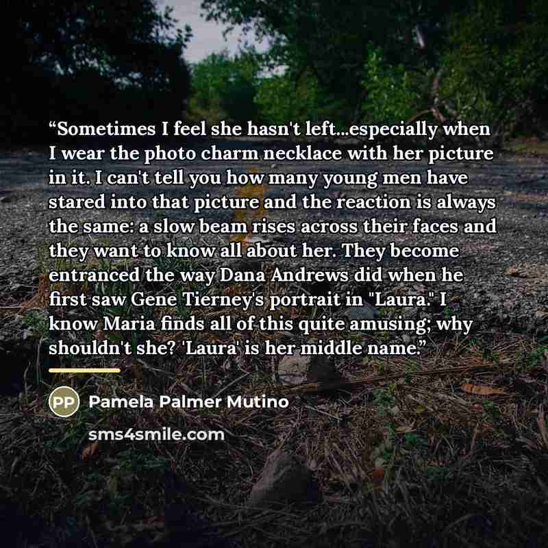 “Sometimes I feel she hasn't left...especially when I wear the photo charm necklace with her picture in it. I can't tell you how many young men have stared into that picture and the reaction is always the same: a slow beam rises across their faces and they want to know all about her. They become…” quote by Pamela Palmer Mutino
