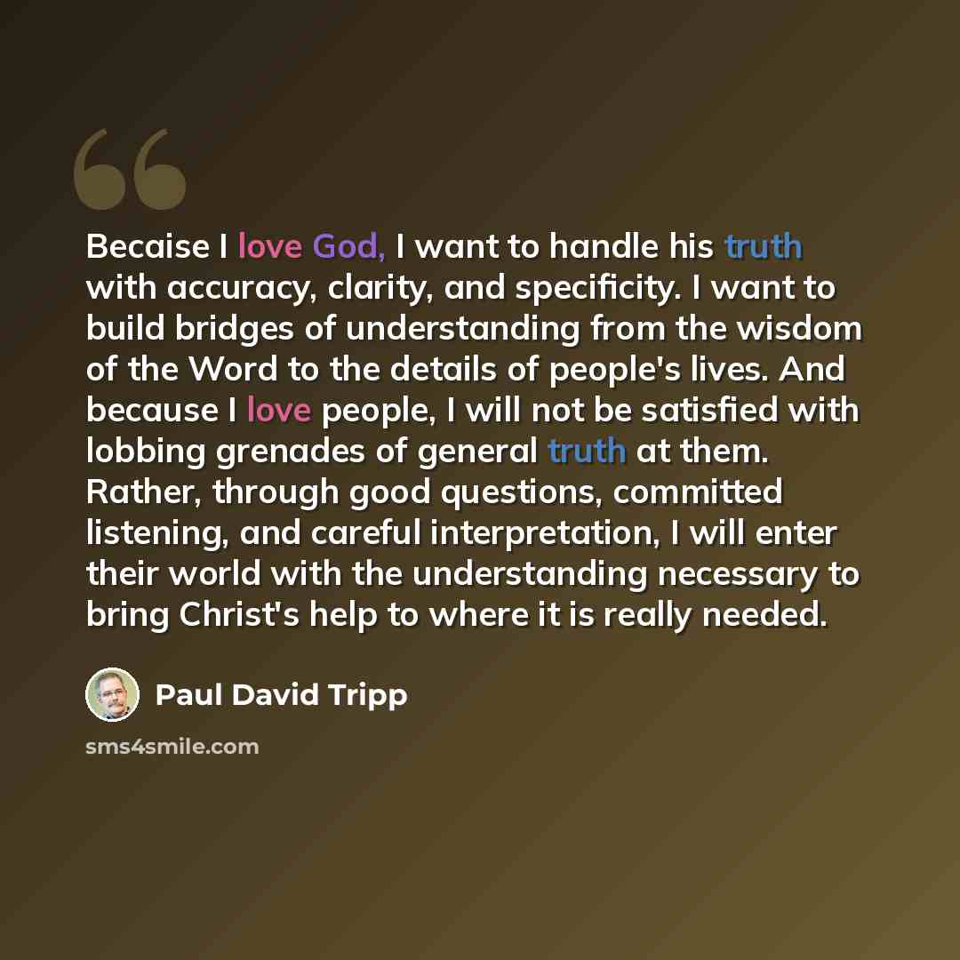 “Becaise I love God, I want to handle his truth with accuracy, clarity, and specificity. I want to build bridges of understanding from the wisdom of the Word to the details of people's lives. And because I love people, I will not be satisfied with lobbing grenades of general truth at them. Rather…” quote by Paul David Tripp