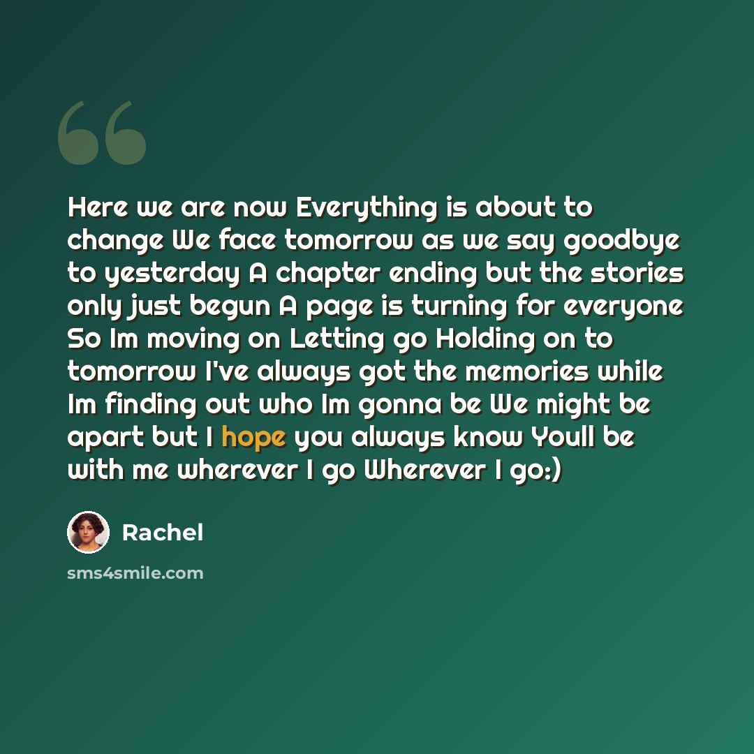 “Here we are now Everything is about to change We face tomorrow as we say goodbye to yesterday A chapter ending but the stories only just begun A page is turning for everyone So Im moving on Letting go Holding on to tomorrow I've always got the memories while Im finding out who Im gonna be We might…” quote by Rachel