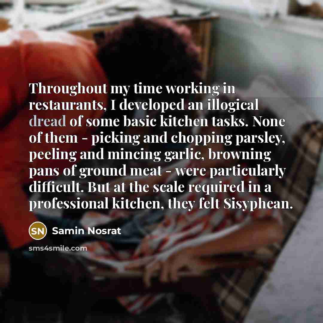 “Throughout my time working in restaurants, I developed an illogical dread of some basic kitchen tasks. None of them - picking and chopping parsley, peeling and mincing garlic, browning pans of ground meat - were particularly difficult. But at the scale required in a professional kitchen, they felt…” quote by Samin Nosrat