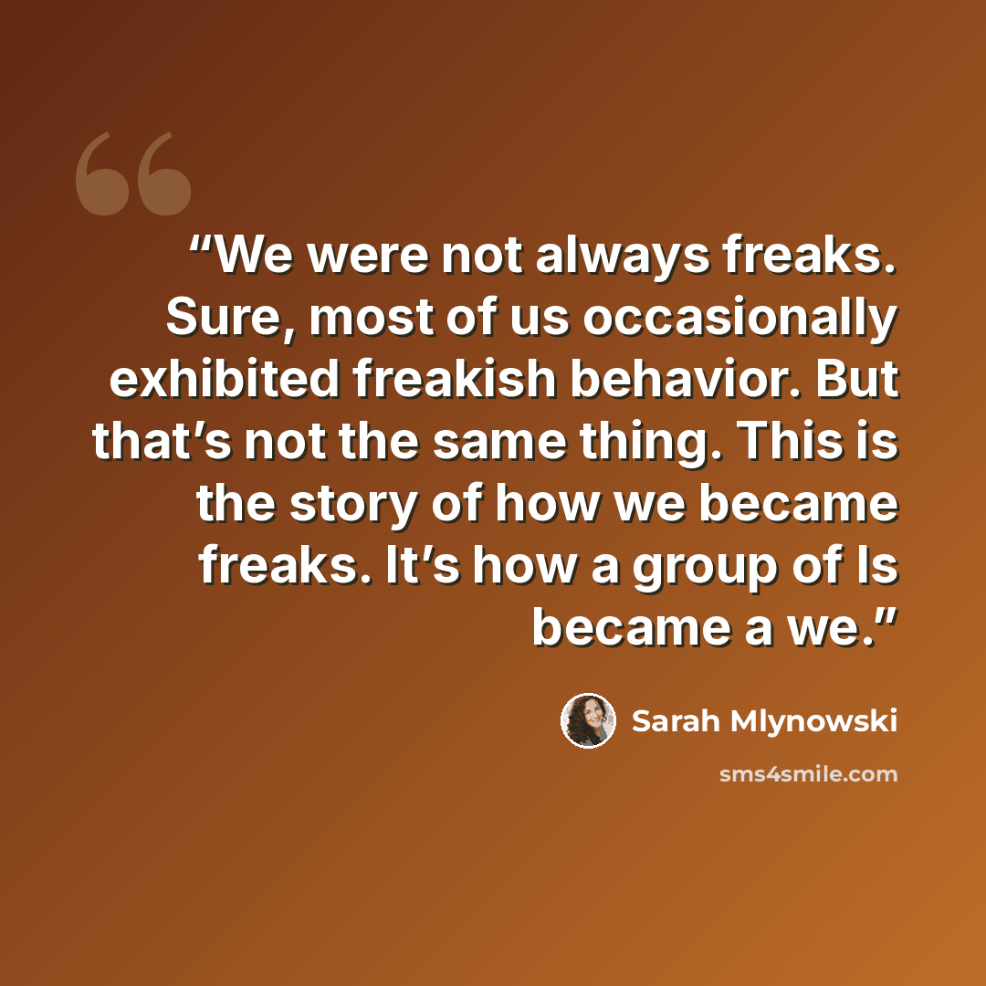 “We were not always freaks. Sure, most of us occasionally exhibited freakish behavior. But that’s not the same thing. This is the story of how we became freaks. It’s how a group of Is became a we.” quote by Sarah Mlynowski